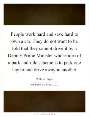 People work hard and save hard to own a car. They do not want to be told that they cannot drive it by a Deputy Prime Minister whose idea of a park and ride scheme is to park one Jaguar and drive away in another Picture Quote #1