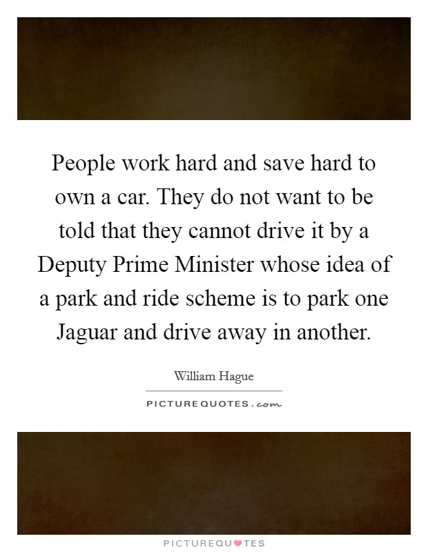 People work hard and save hard to own a car. They do not want to be told that they cannot drive it by a Deputy Prime Minister whose idea of a park and ride scheme is to park one Jaguar and drive away in another Picture Quote #1