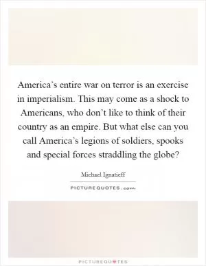 America’s entire war on terror is an exercise in imperialism. This may come as a shock to Americans, who don’t like to think of their country as an empire. But what else can you call America’s legions of soldiers, spooks and special forces straddling the globe? Picture Quote #1