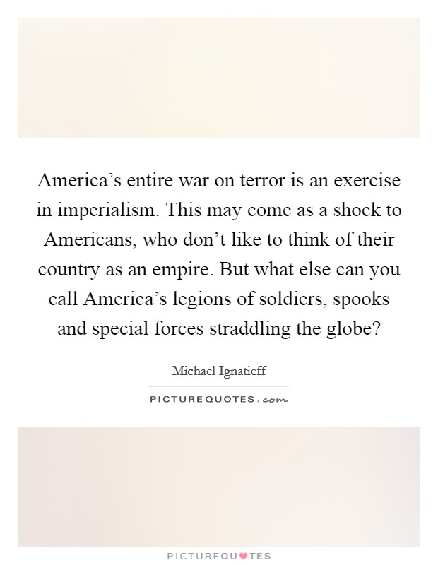 America's entire war on terror is an exercise in imperialism. This may come as a shock to Americans, who don't like to think of their country as an empire. But what else can you call America's legions of soldiers, spooks and special forces straddling the globe? Picture Quote #1