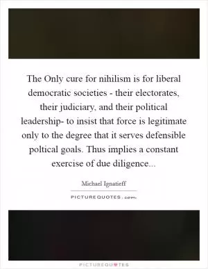 The Only cure for nihilism is for liberal democratic societies - their electorates, their judiciary, and their political leadership- to insist that force is legitimate only to the degree that it serves defensible poltical goals. Thus implies a constant exercise of due diligence Picture Quote #1