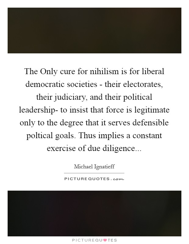 The Only cure for nihilism is for liberal democratic societies - their electorates, their judiciary, and their political leadership- to insist that force is legitimate only to the degree that it serves defensible poltical goals. Thus implies a constant exercise of due diligence Picture Quote #1