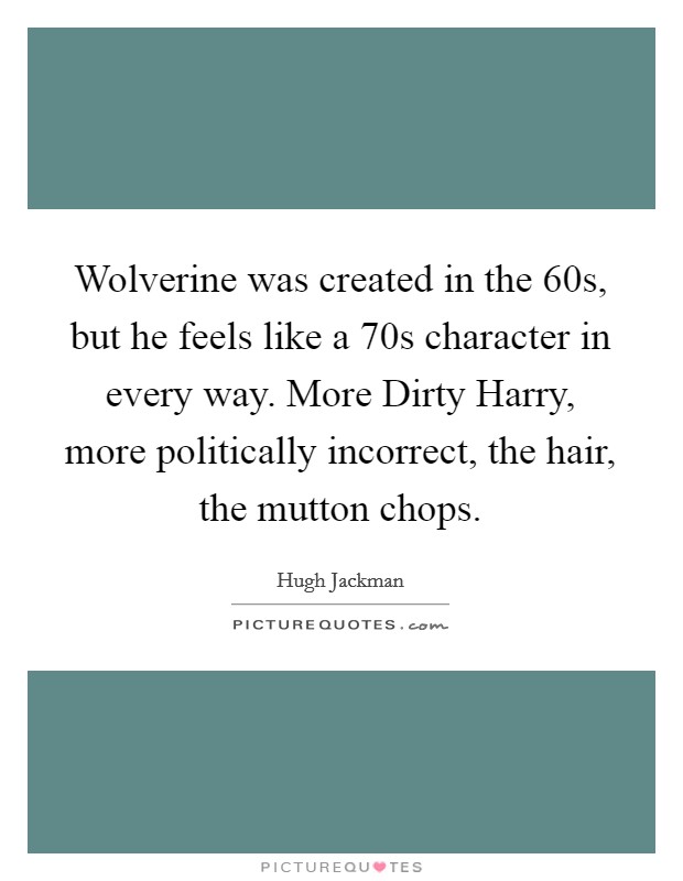 Wolverine was created in the  60s, but he feels like a  70s character in every way. More Dirty Harry, more politically incorrect, the hair, the mutton chops Picture Quote #1