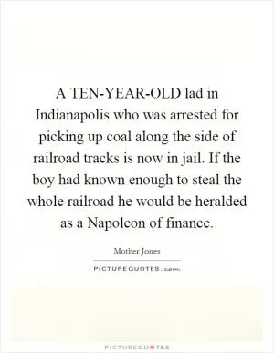 A TEN-YEAR-OLD lad in Indianapolis who was arrested for picking up coal along the side of railroad tracks is now in jail. If the boy had known enough to steal the whole railroad he would be heralded as a Napoleon of finance Picture Quote #1