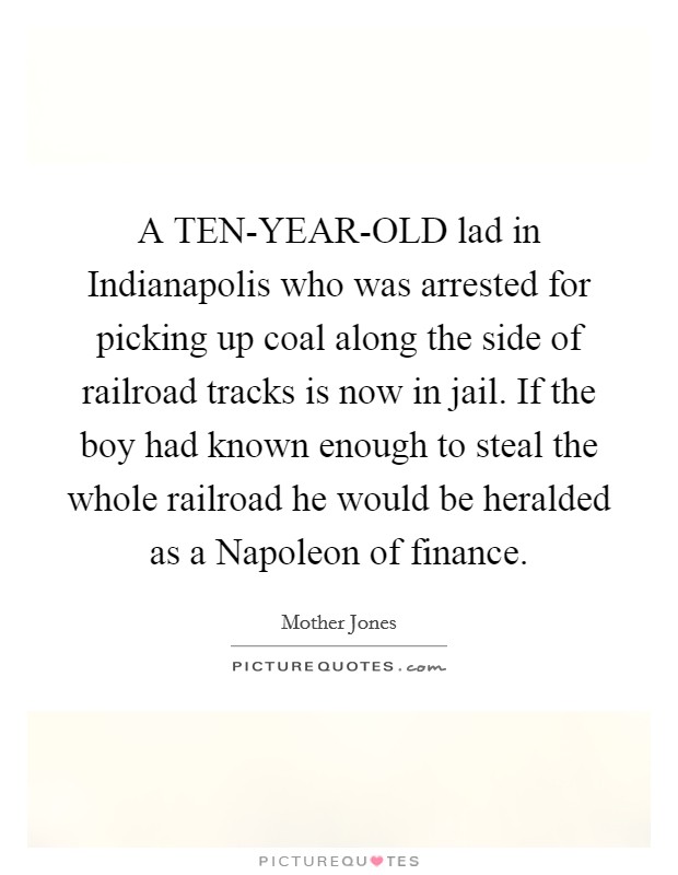 A TEN-YEAR-OLD lad in Indianapolis who was arrested for picking up coal along the side of railroad tracks is now in jail. If the boy had known enough to steal the whole railroad he would be heralded as a Napoleon of finance Picture Quote #1