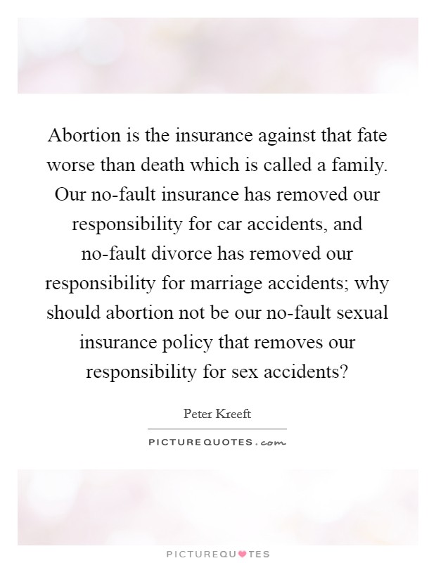 Abortion is the insurance against that fate worse than death which is called a family. Our no-fault insurance has removed our responsibility for car accidents, and no-fault divorce has removed our responsibility for marriage accidents; why should abortion not be our no-fault sexual insurance policy that removes our responsibility for sex accidents? Picture Quote #1