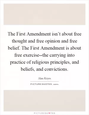 The First Amendment isn’t about free thought and free opinion and free belief. The First Amendment is about free exercise--the carrying into practice of religious principles, and beliefs, and convictions Picture Quote #1