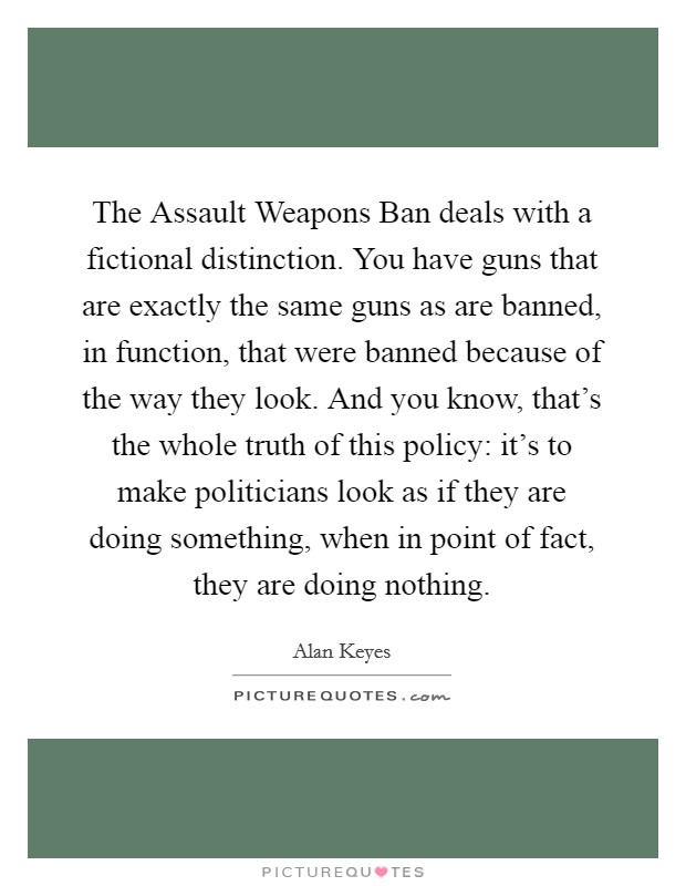 The Assault Weapons Ban deals with a fictional distinction. You have guns that are exactly the same guns as are banned, in function, that were banned because of the way they look. And you know, that's the whole truth of this policy: it's to make politicians look as if they are doing something, when in point of fact, they are doing nothing Picture Quote #1