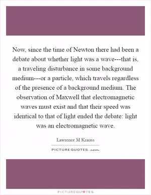 Now, since the time of Newton there had been a debate about whether light was a wave---that is, a traveling disturbance in some background medium---or a particle, which travels regardless of the presence of a background medium. The observation of Maxwell that electromagnetic waves must exist and that their speed was identical to that of light ended the debate: light was an electromagnetic wave Picture Quote #1