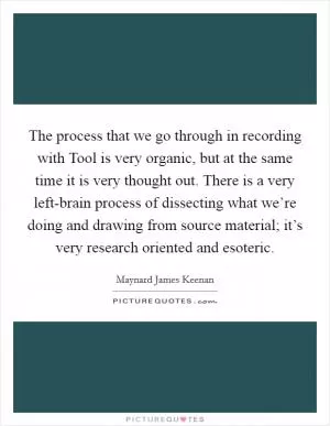 The process that we go through in recording with Tool is very organic, but at the same time it is very thought out. There is a very left-brain process of dissecting what we’re doing and drawing from source material; it’s very research oriented and esoteric Picture Quote #1