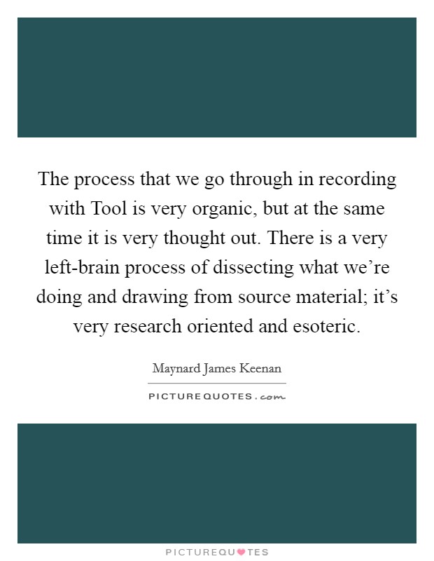 The process that we go through in recording with Tool is very organic, but at the same time it is very thought out. There is a very left-brain process of dissecting what we're doing and drawing from source material; it's very research oriented and esoteric Picture Quote #1