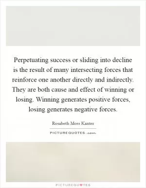 Perpetuating success or sliding into decline is the result of many intersecting forces that reinforce one another directly and indirectly. They are both cause and effect of winning or losing. Winning generates positive forces, losing generates negative forces Picture Quote #1