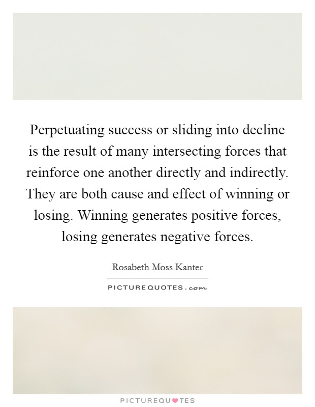Perpetuating success or sliding into decline is the result of many intersecting forces that reinforce one another directly and indirectly. They are both cause and effect of winning or losing. Winning generates positive forces, losing generates negative forces Picture Quote #1