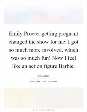Emily Procter getting pregnant changed the show for me. I got so much more involved, which was so much fun! Now I feel like an action figure Barbie Picture Quote #1