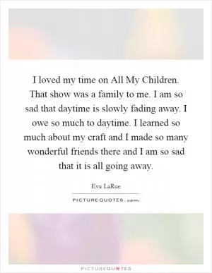 I loved my time on All My Children. That show was a family to me. I am so sad that daytime is slowly fading away. I owe so much to daytime. I learned so much about my craft and I made so many wonderful friends there and I am so sad that it is all going away Picture Quote #1