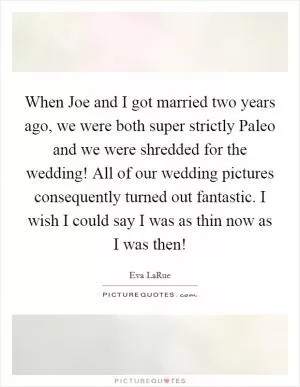 When Joe and I got married two years ago, we were both super strictly Paleo and we were shredded for the wedding! All of our wedding pictures consequently turned out fantastic. I wish I could say I was as thin now as I was then! Picture Quote #1