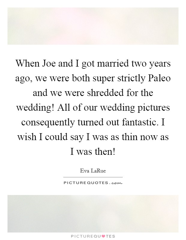 When Joe and I got married two years ago, we were both super strictly Paleo and we were shredded for the wedding! All of our wedding pictures consequently turned out fantastic. I wish I could say I was as thin now as I was then! Picture Quote #1