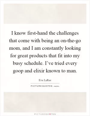 I know first-hand the challenges that come with being an on-the-go mom, and I am constantly looking for great products that fit into my busy schedule. I’ve tried every goop and elixir known to man Picture Quote #1
