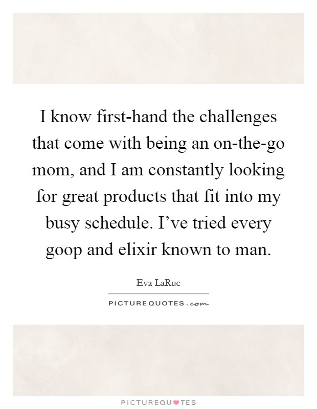 I know first-hand the challenges that come with being an on-the-go mom, and I am constantly looking for great products that fit into my busy schedule. I've tried every goop and elixir known to man Picture Quote #1