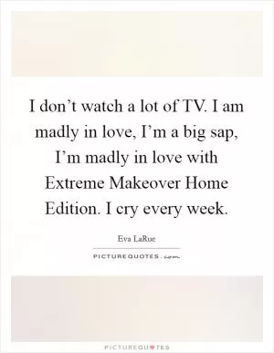 I don’t watch a lot of TV. I am madly in love, I’m a big sap, I’m madly in love with Extreme Makeover Home Edition. I cry every week Picture Quote #1