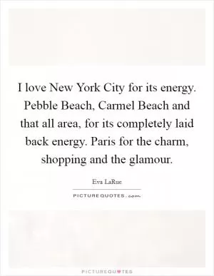 I love New York City for its energy. Pebble Beach, Carmel Beach and that all area, for its completely laid back energy. Paris for the charm, shopping and the glamour Picture Quote #1