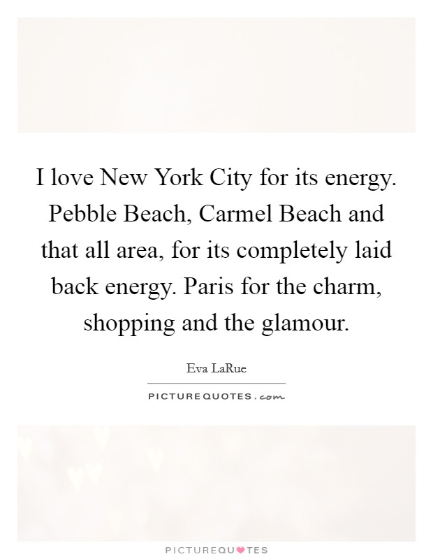 I love New York City for its energy. Pebble Beach, Carmel Beach and that all area, for its completely laid back energy. Paris for the charm, shopping and the glamour Picture Quote #1