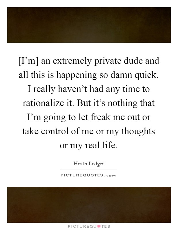 [I'm] an extremely private dude and all this is happening so damn quick. I really haven't had any time to rationalize it. But it's nothing that I'm going to let freak me out or take control of me or my thoughts or my real life Picture Quote #1