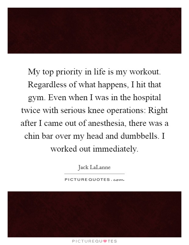 My top priority in life is my workout. Regardless of what happens, I hit that gym. Even when I was in the hospital twice with serious knee operations: Right after I came out of anesthesia, there was a chin bar over my head and dumbbells. I worked out immediately Picture Quote #1
