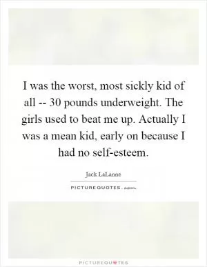 I was the worst, most sickly kid of all -- 30 pounds underweight. The girls used to beat me up. Actually I was a mean kid, early on because I had no self-esteem Picture Quote #1