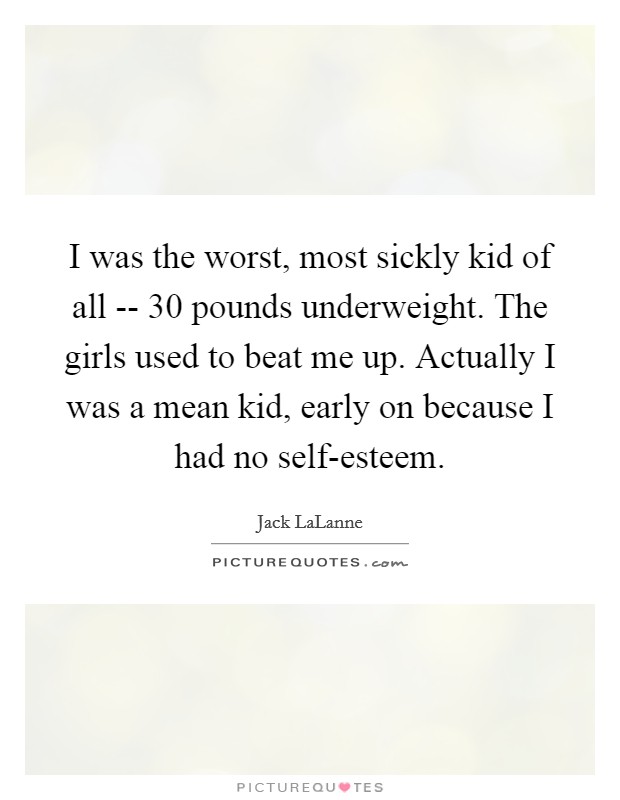 I was the worst, most sickly kid of all -- 30 pounds underweight. The girls used to beat me up. Actually I was a mean kid, early on because I had no self-esteem Picture Quote #1