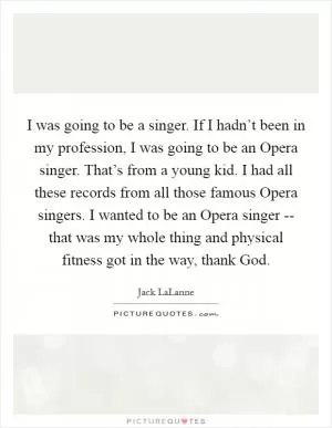 I was going to be a singer. If I hadn’t been in my profession, I was going to be an Opera singer. That’s from a young kid. I had all these records from all those famous Opera singers. I wanted to be an Opera singer -- that was my whole thing and physical fitness got in the way, thank God Picture Quote #1