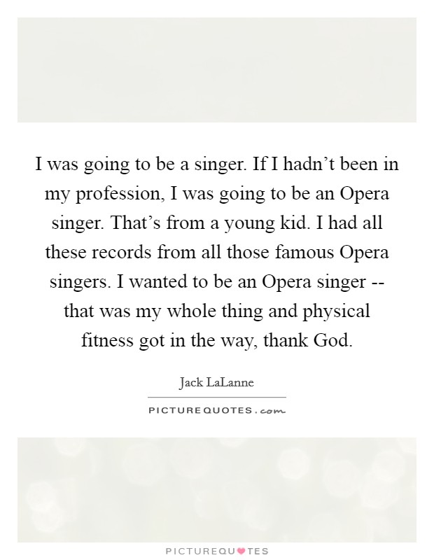 I was going to be a singer. If I hadn't been in my profession, I was going to be an Opera singer. That's from a young kid. I had all these records from all those famous Opera singers. I wanted to be an Opera singer -- that was my whole thing and physical fitness got in the way, thank God Picture Quote #1