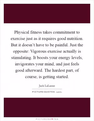 Physical fitness takes commitment to exercise just as it requires good nutrition. But it doesn’t have to be painful. Just the opposite: Vigorous exercise actually is stimulating. It boosts your energy levels, invigorates your mind, and just feels good afterward. The hardest part, of course, is getting started Picture Quote #1