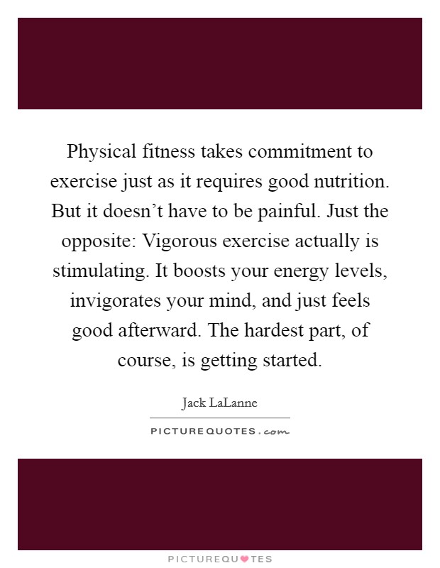 Physical fitness takes commitment to exercise just as it requires good nutrition. But it doesn't have to be painful. Just the opposite: Vigorous exercise actually is stimulating. It boosts your energy levels, invigorates your mind, and just feels good afterward. The hardest part, of course, is getting started Picture Quote #1