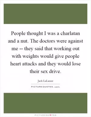 People thought I was a charlatan and a nut. The doctors were against me -- they said that working out with weights would give people heart attacks and they would lose their sex drive Picture Quote #1