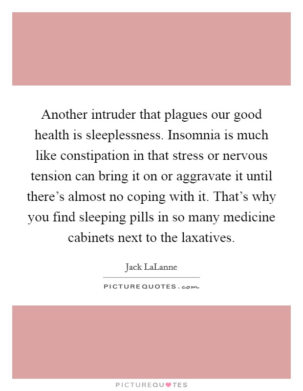 Another intruder that plagues our good health is sleeplessness. Insomnia is much like constipation in that stress or nervous tension can bring it on or aggravate it until there's almost no coping with it. That's why you find sleeping pills in so many medicine cabinets next to the laxatives Picture Quote #1