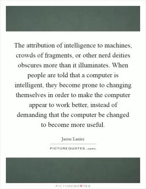 The attribution of intelligence to machines, crowds of fragments, or other nerd deities obscures more than it illuminates. When people are told that a computer is intelligent, they become prone to changing themselves in order to make the computer appear to work better, instead of demanding that the computer be changed to become more useful Picture Quote #1
