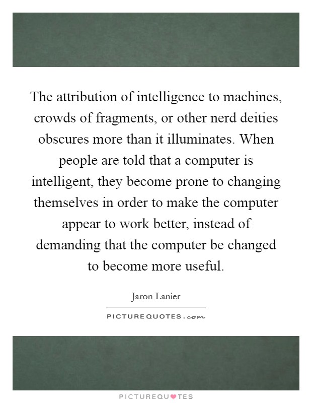 The attribution of intelligence to machines, crowds of fragments, or other nerd deities obscures more than it illuminates. When people are told that a computer is intelligent, they become prone to changing themselves in order to make the computer appear to work better, instead of demanding that the computer be changed to become more useful Picture Quote #1