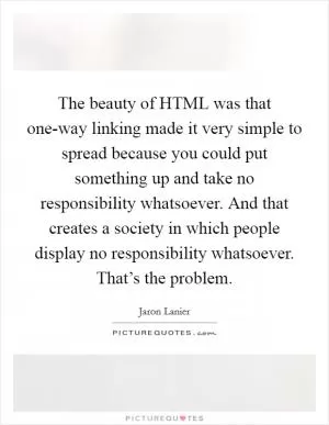 The beauty of HTML was that one-way linking made it very simple to spread because you could put something up and take no responsibility whatsoever. And that creates a society in which people display no responsibility whatsoever. That’s the problem Picture Quote #1
