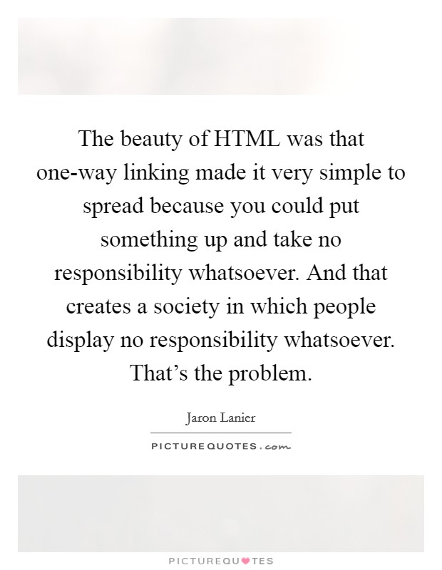 The beauty of HTML was that one-way linking made it very simple to spread because you could put something up and take no responsibility whatsoever. And that creates a society in which people display no responsibility whatsoever. That's the problem Picture Quote #1