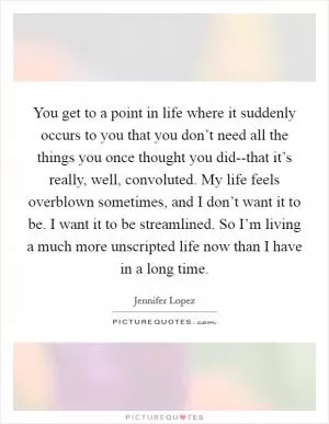You get to a point in life where it suddenly occurs to you that you don’t need all the things you once thought you did--that it’s really, well, convoluted. My life feels overblown sometimes, and I don’t want it to be. I want it to be streamlined. So I’m living a much more unscripted life now than I have in a long time Picture Quote #1