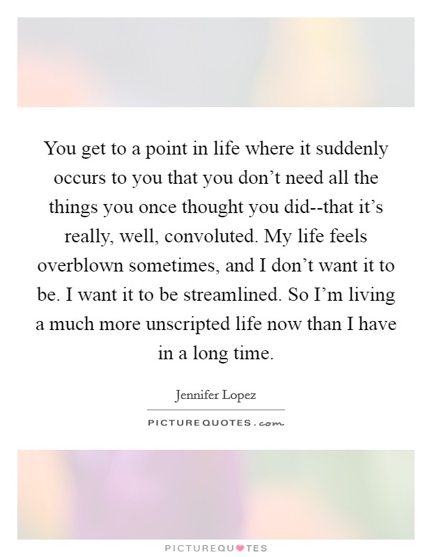 You get to a point in life where it suddenly occurs to you that you don't need all the things you once thought you did--that it's really, well, convoluted. My life feels overblown sometimes, and I don't want it to be. I want it to be streamlined. So I'm living a much more unscripted life now than I have in a long time Picture Quote #1