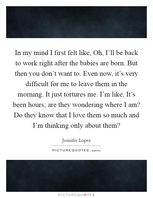 In my mind I first felt like, Oh, I'll be back to work right after the babies are born. But then you don't want to. Even now, it's very difficult for me to leave them in the morning. It just tortures me. I'm like, It's been hours; are they wondering where I am? Do they know that I love them so much and I'm thinking only about them? Picture Quote #1