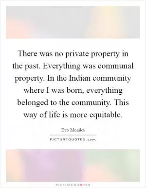 There was no private property in the past. Everything was communal property. In the Indian community where I was born, everything belonged to the community. This way of life is more equitable Picture Quote #1