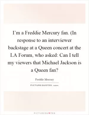 I’m a Freddie Mercury fan. (In response to an interviewer backstage at a Queen concert at the LA Forum, who asked: Can I tell my viewers that Michael Jackson is a Queen fan? Picture Quote #1
