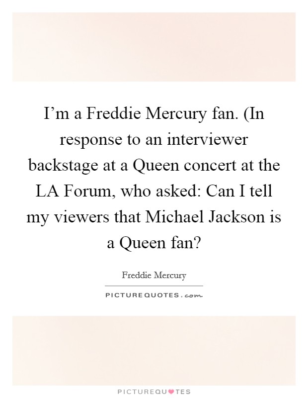 I'm a Freddie Mercury fan. (In response to an interviewer backstage at a Queen concert at the LA Forum, who asked: Can I tell my viewers that Michael Jackson is a Queen fan? Picture Quote #1