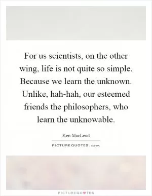 For us scientists, on the other wing, life is not quite so simple. Because we learn the unknown. Unlike, hah-hah, our esteemed friends the philosophers, who learn the unknowable Picture Quote #1