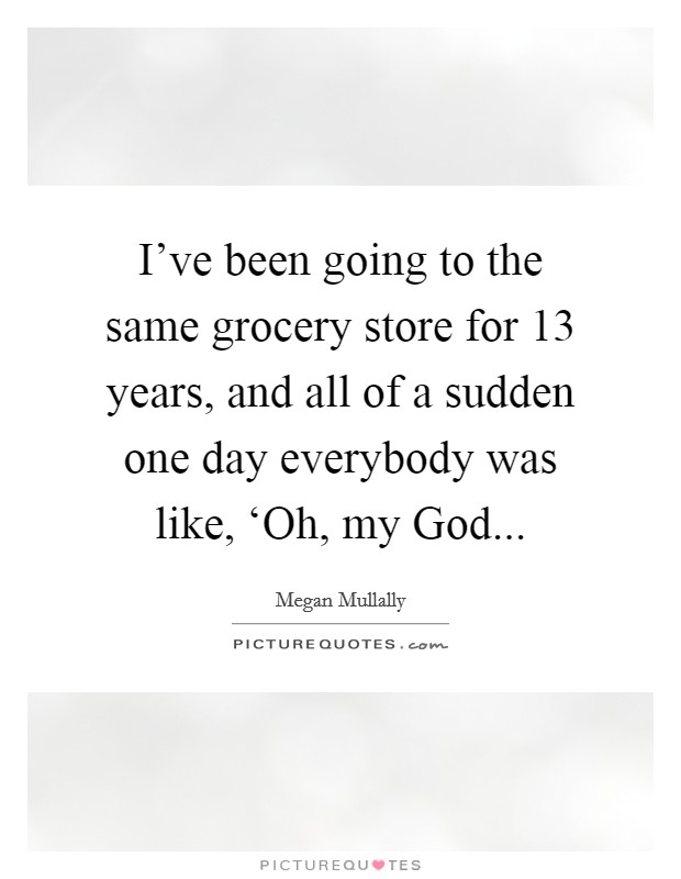 I've been going to the same grocery store for 13 years, and all of a sudden one day everybody was like, ‘Oh, my God Picture Quote #1
