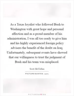 As a Texas loyalist who followed Bush to Washington with great hope and personal affection and as a proud member of his administration, I was all too ready to give him and his highly experienced foreign policy advisers the benefit of the doubt on Iraq. Unfortunately, subsequent events have showed that our willingness to trust the judgment of Bush and his team was misplaced Picture Quote #1