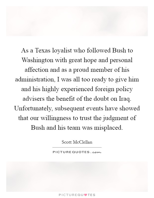 As a Texas loyalist who followed Bush to Washington with great hope and personal affection and as a proud member of his administration, I was all too ready to give him and his highly experienced foreign policy advisers the benefit of the doubt on Iraq. Unfortunately, subsequent events have showed that our willingness to trust the judgment of Bush and his team was misplaced Picture Quote #1